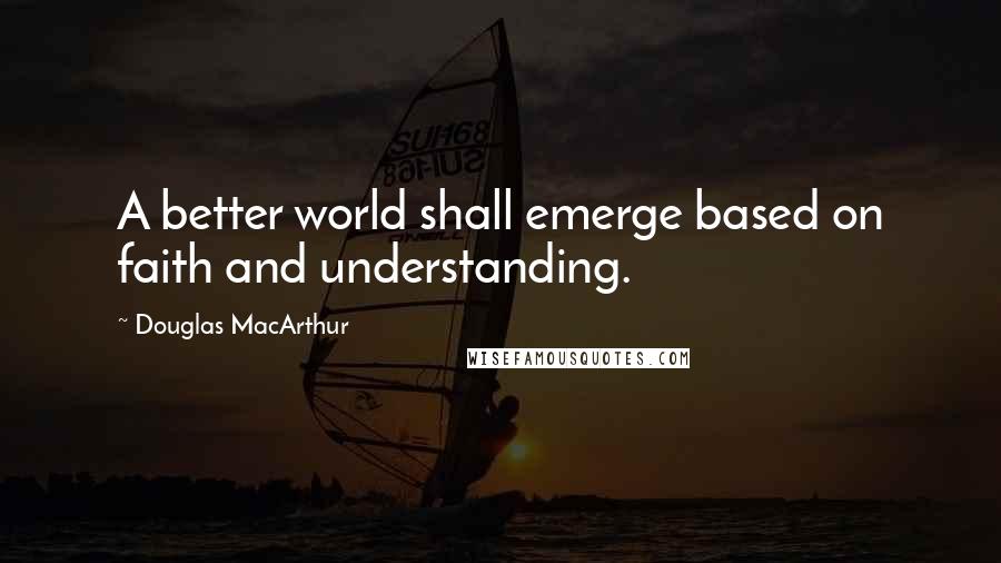 Douglas MacArthur Quotes: A better world shall emerge based on faith and understanding.