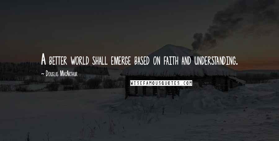 Douglas MacArthur Quotes: A better world shall emerge based on faith and understanding.