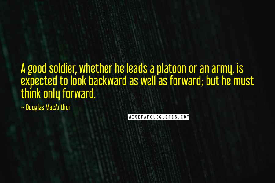 Douglas MacArthur Quotes: A good soldier, whether he leads a platoon or an army, is expected to look backward as well as forward; but he must think only forward.