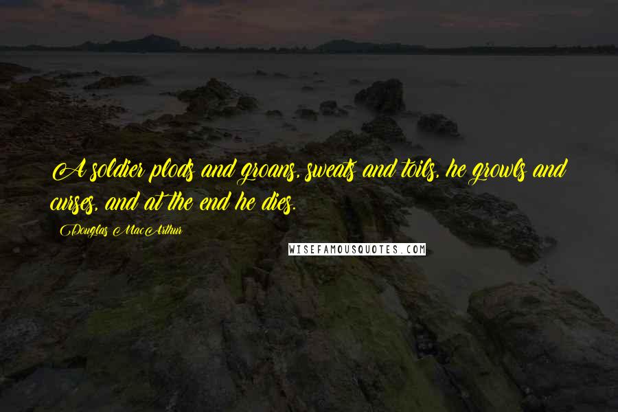 Douglas MacArthur Quotes: A soldier plods and groans, sweats and toils, he growls and curses, and at the end he dies.
