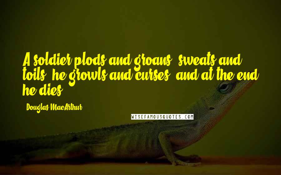 Douglas MacArthur Quotes: A soldier plods and groans, sweats and toils, he growls and curses, and at the end he dies.