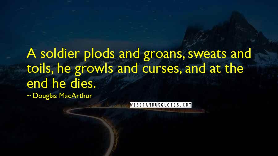 Douglas MacArthur Quotes: A soldier plods and groans, sweats and toils, he growls and curses, and at the end he dies.