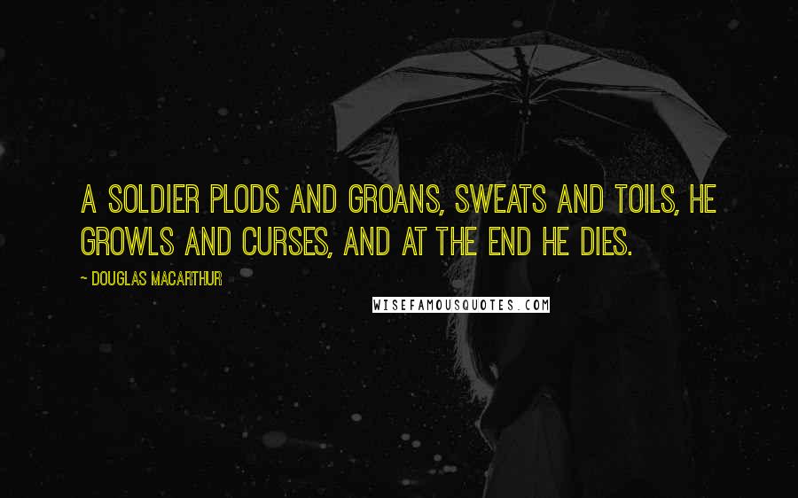 Douglas MacArthur Quotes: A soldier plods and groans, sweats and toils, he growls and curses, and at the end he dies.