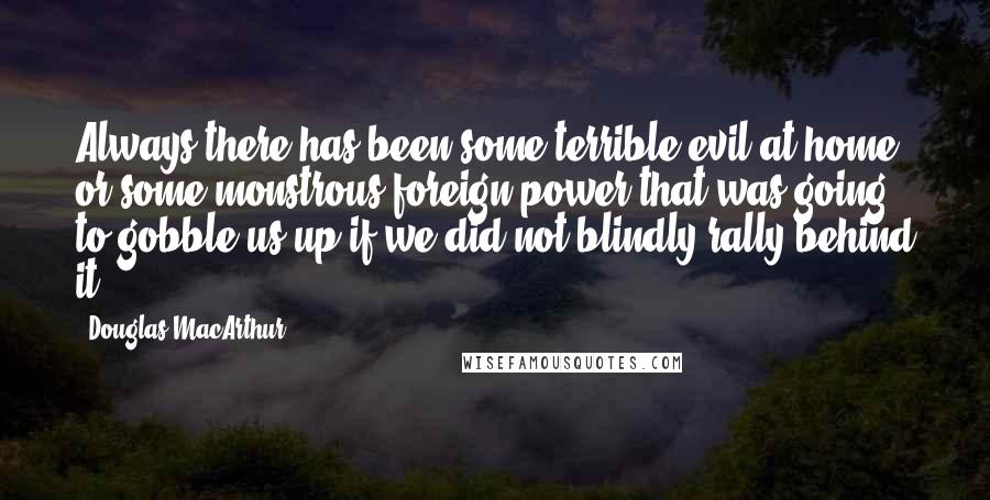 Douglas MacArthur Quotes: Always there has been some terrible evil at home or some monstrous foreign power that was going to gobble us up if we did not blindly rally behind it.