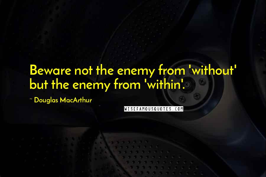 Douglas MacArthur Quotes: Beware not the enemy from 'without' but the enemy from 'within'.