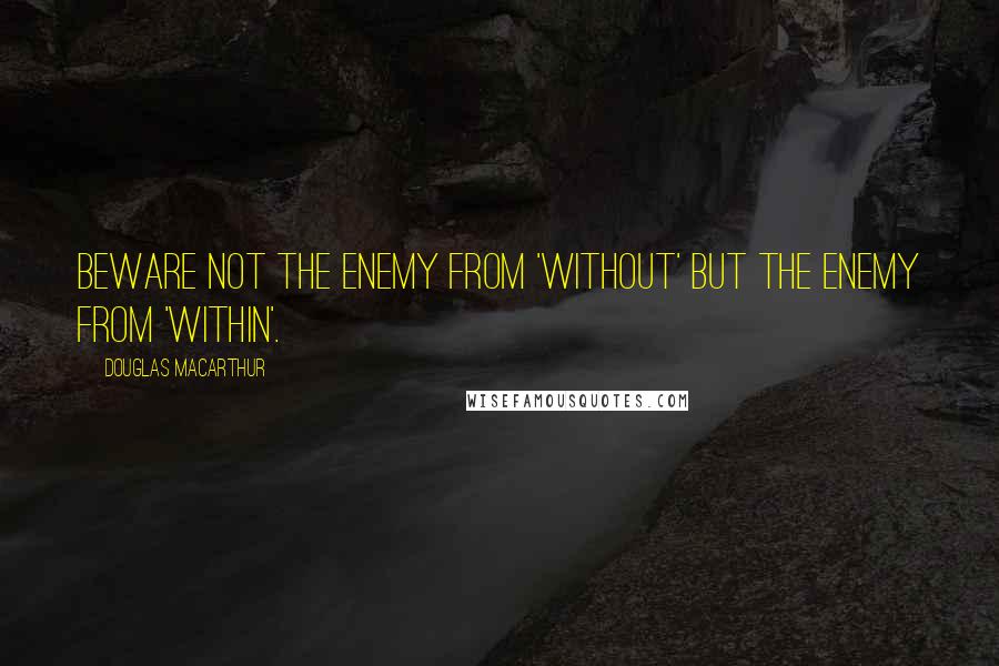 Douglas MacArthur Quotes: Beware not the enemy from 'without' but the enemy from 'within'.