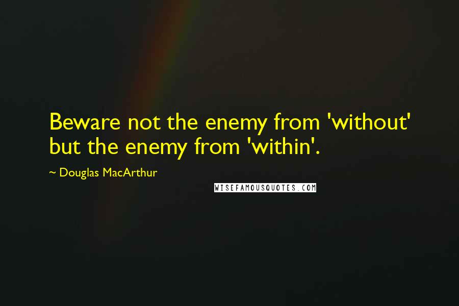Douglas MacArthur Quotes: Beware not the enemy from 'without' but the enemy from 'within'.