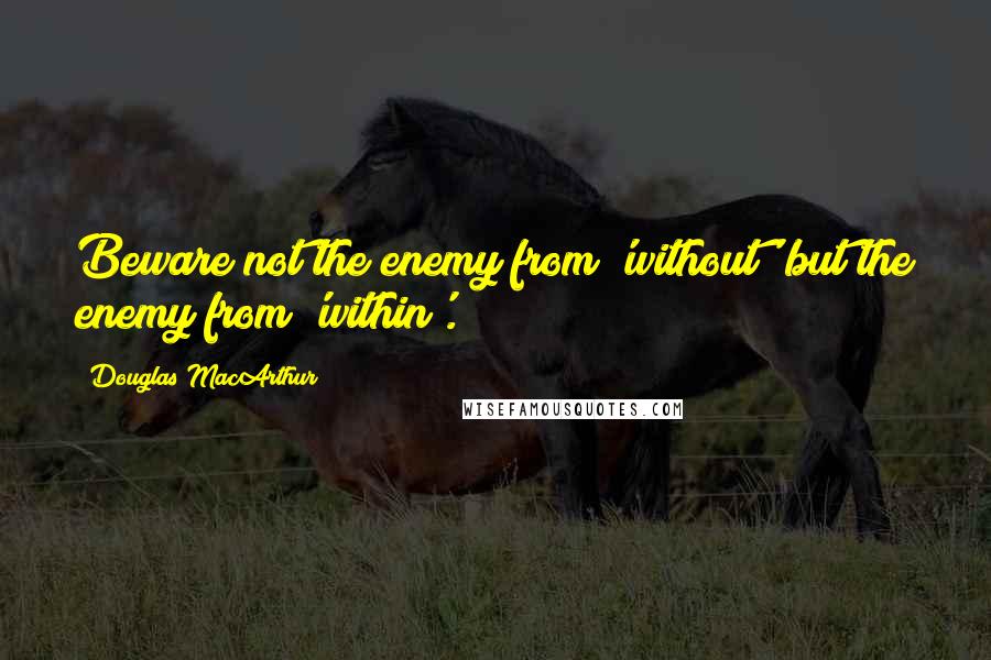 Douglas MacArthur Quotes: Beware not the enemy from 'without' but the enemy from 'within'.