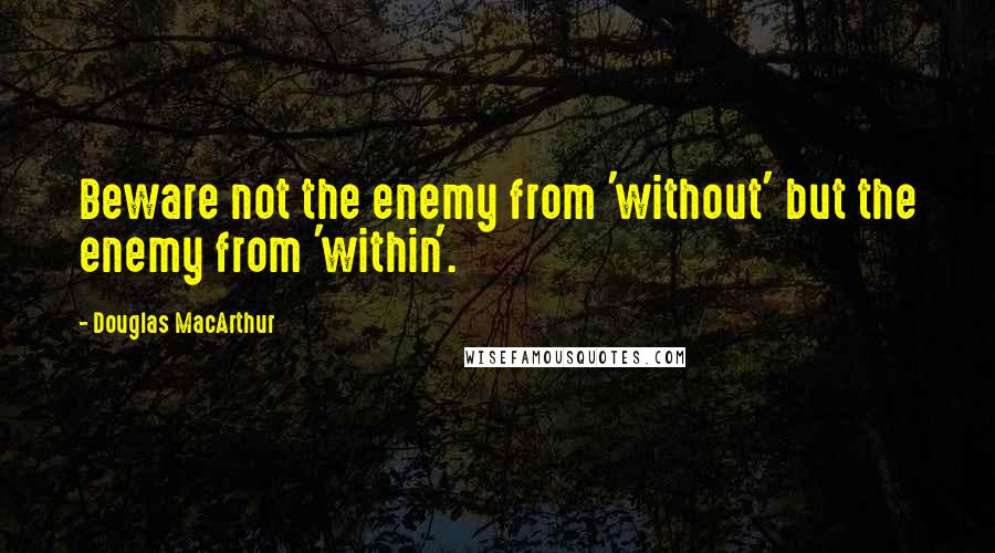 Douglas MacArthur Quotes: Beware not the enemy from 'without' but the enemy from 'within'.