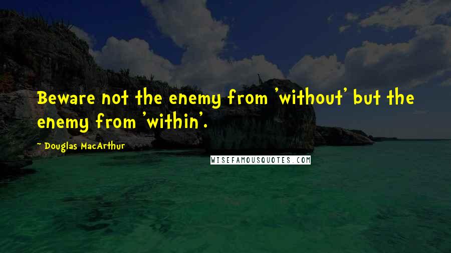 Douglas MacArthur Quotes: Beware not the enemy from 'without' but the enemy from 'within'.