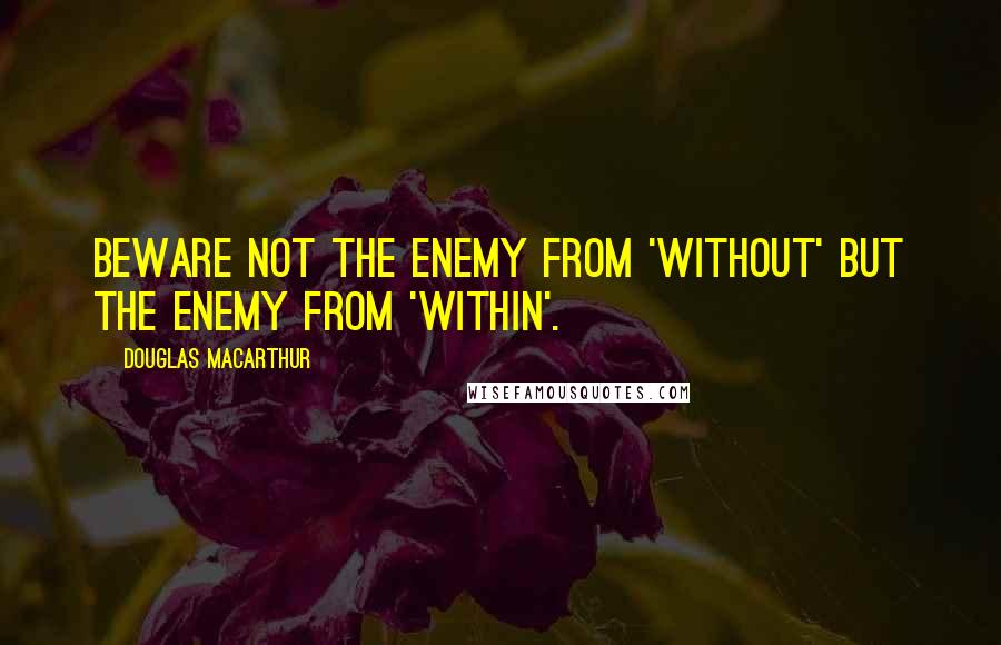 Douglas MacArthur Quotes: Beware not the enemy from 'without' but the enemy from 'within'.