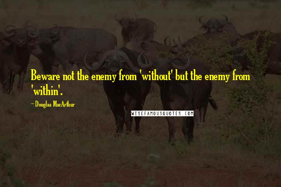 Douglas MacArthur Quotes: Beware not the enemy from 'without' but the enemy from 'within'.