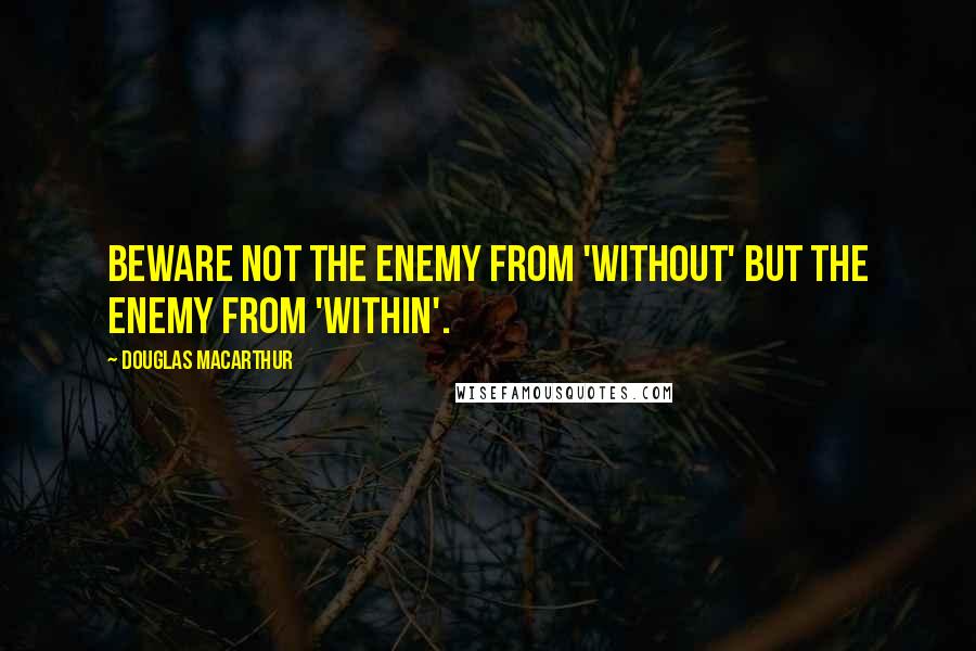 Douglas MacArthur Quotes: Beware not the enemy from 'without' but the enemy from 'within'.