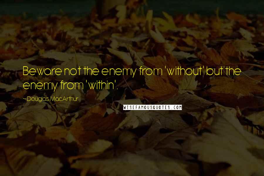 Douglas MacArthur Quotes: Beware not the enemy from 'without' but the enemy from 'within'.