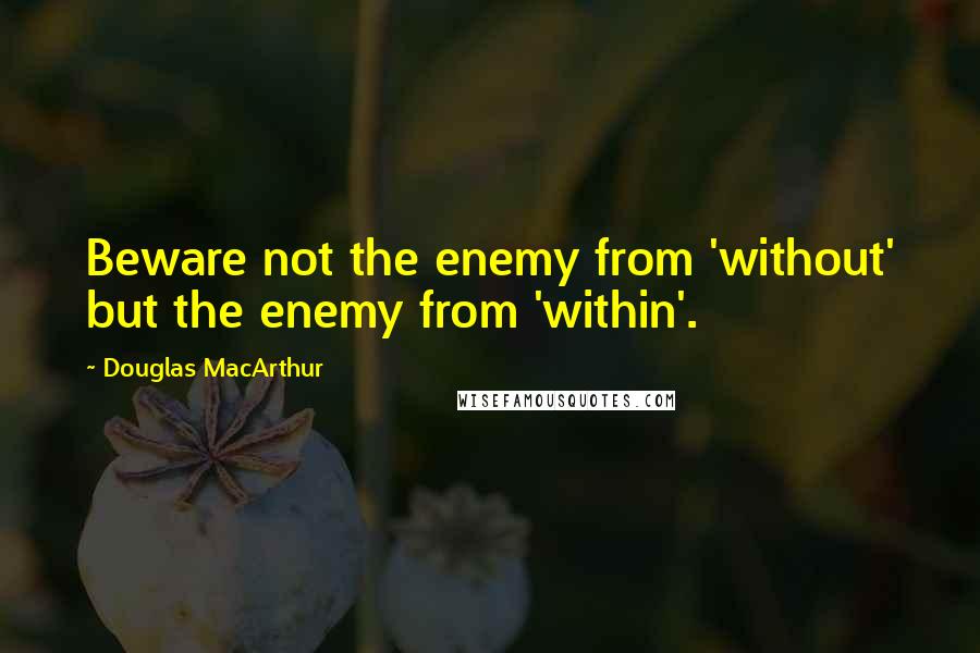 Douglas MacArthur Quotes: Beware not the enemy from 'without' but the enemy from 'within'.