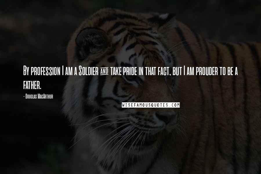 Douglas MacArthur Quotes: By profession I am a Soldier & take pride in that fact, but I am prouder to be a father.