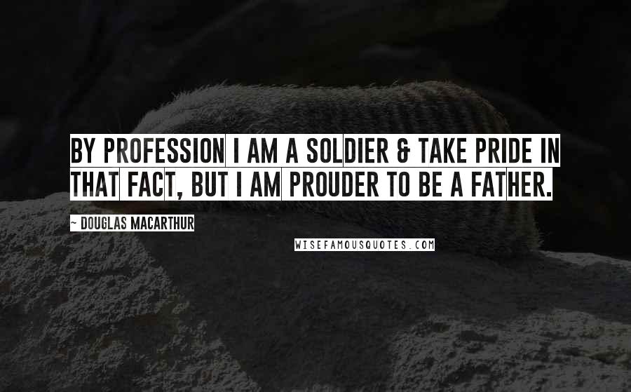 Douglas MacArthur Quotes: By profession I am a Soldier & take pride in that fact, but I am prouder to be a father.