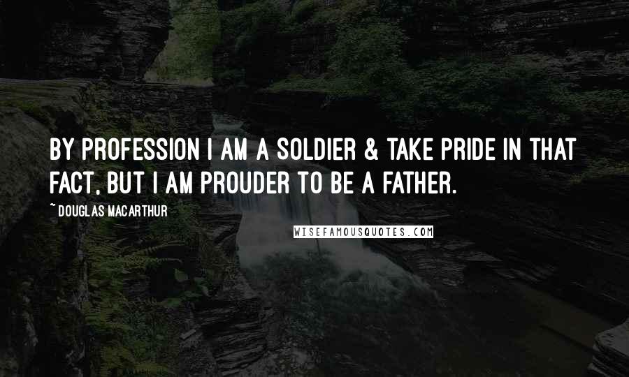 Douglas MacArthur Quotes: By profession I am a Soldier & take pride in that fact, but I am prouder to be a father.