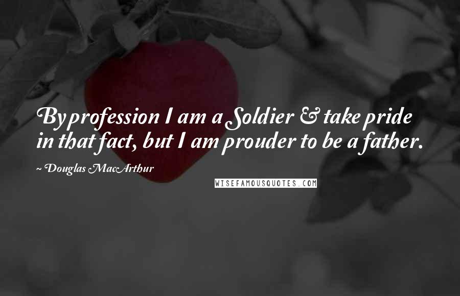Douglas MacArthur Quotes: By profession I am a Soldier & take pride in that fact, but I am prouder to be a father.