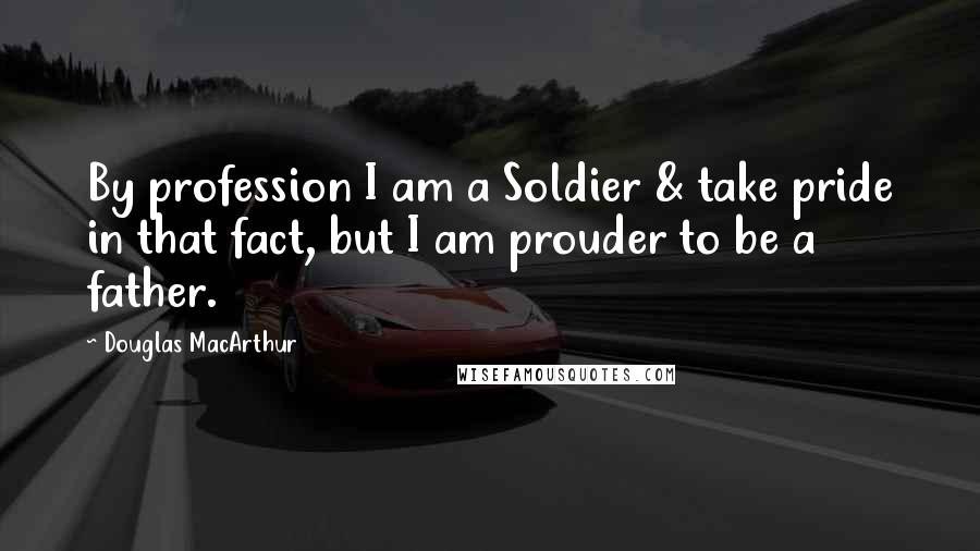 Douglas MacArthur Quotes: By profession I am a Soldier & take pride in that fact, but I am prouder to be a father.