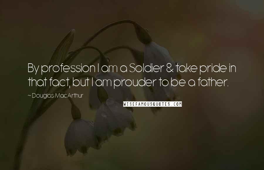 Douglas MacArthur Quotes: By profession I am a Soldier & take pride in that fact, but I am prouder to be a father.