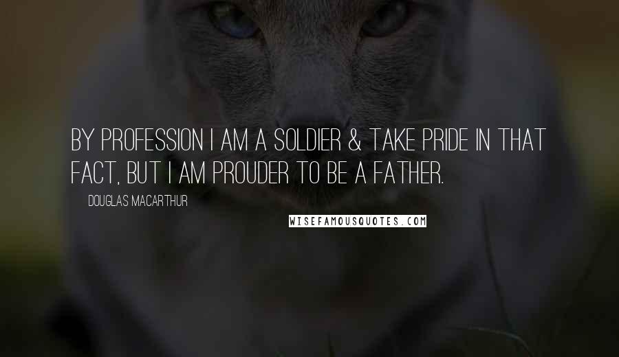 Douglas MacArthur Quotes: By profession I am a Soldier & take pride in that fact, but I am prouder to be a father.