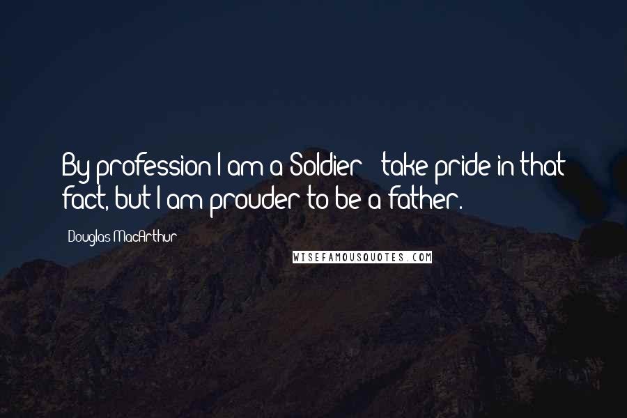 Douglas MacArthur Quotes: By profession I am a Soldier & take pride in that fact, but I am prouder to be a father.
