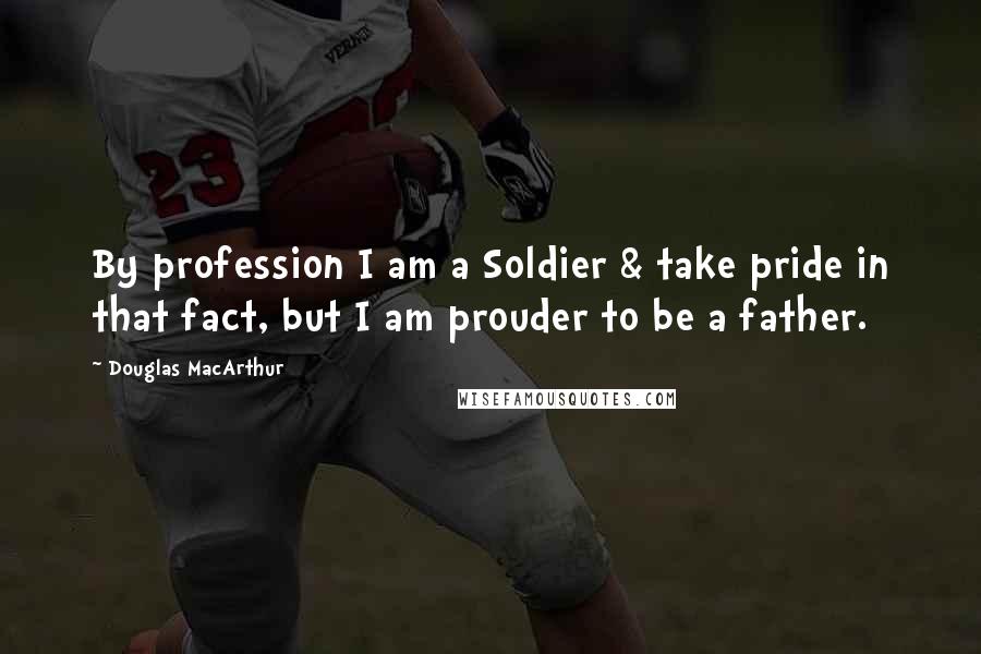 Douglas MacArthur Quotes: By profession I am a Soldier & take pride in that fact, but I am prouder to be a father.