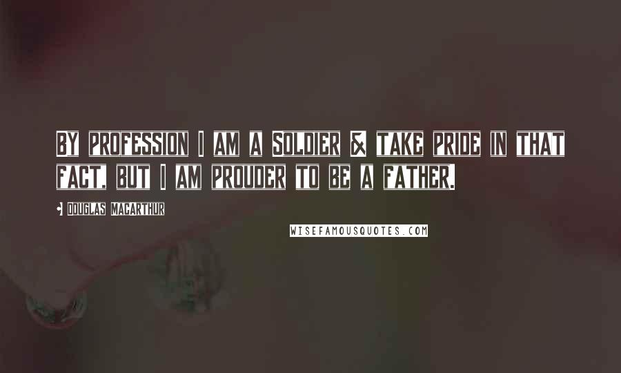 Douglas MacArthur Quotes: By profession I am a Soldier & take pride in that fact, but I am prouder to be a father.