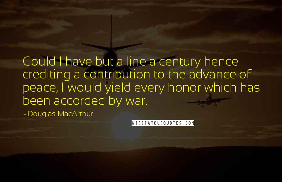 Douglas MacArthur Quotes: Could I have but a line a century hence crediting a contribution to the advance of peace, I would yield every honor which has been accorded by war.