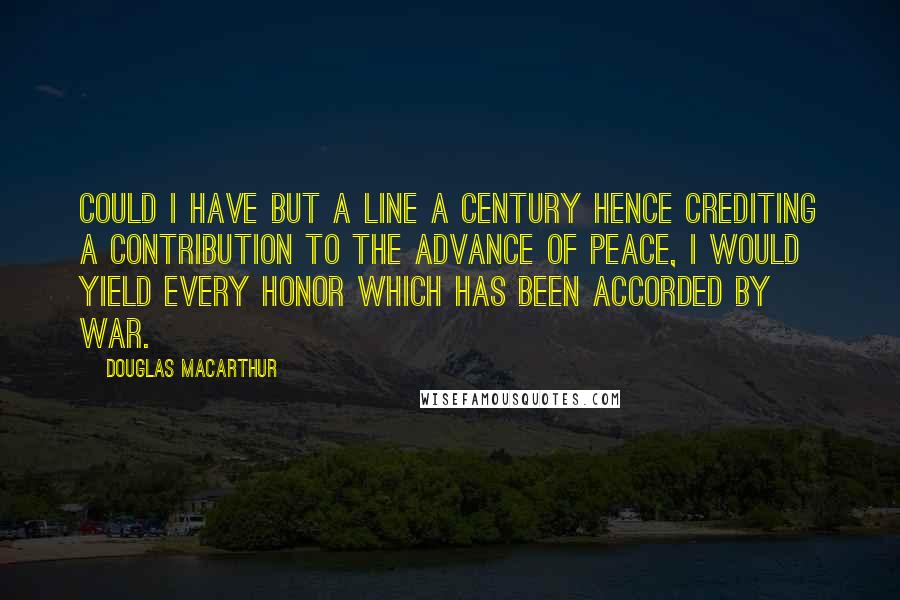 Douglas MacArthur Quotes: Could I have but a line a century hence crediting a contribution to the advance of peace, I would yield every honor which has been accorded by war.