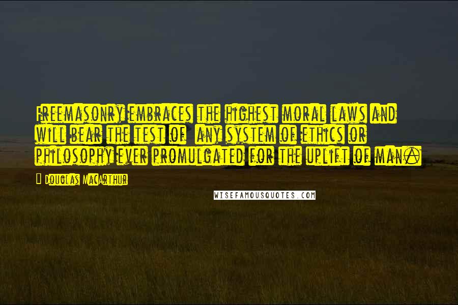 Douglas MacArthur Quotes: Freemasonry embraces the highest moral laws and will bear the test of any system of ethics or philosophy ever promulgated for the uplift of man.