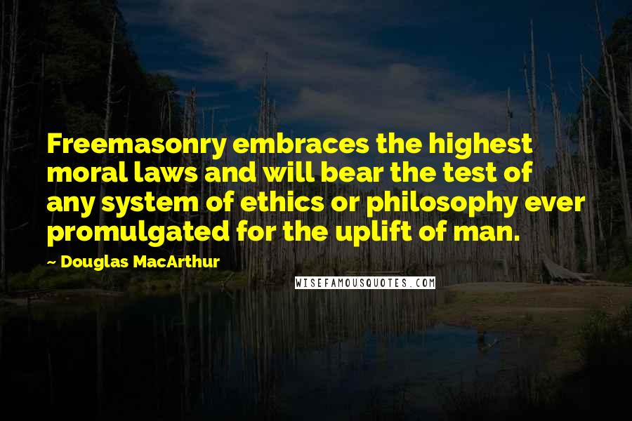 Douglas MacArthur Quotes: Freemasonry embraces the highest moral laws and will bear the test of any system of ethics or philosophy ever promulgated for the uplift of man.
