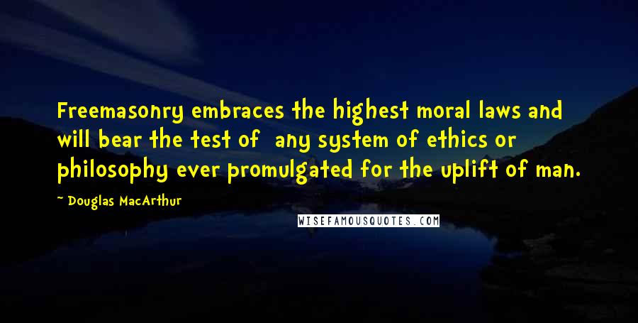 Douglas MacArthur Quotes: Freemasonry embraces the highest moral laws and will bear the test of any system of ethics or philosophy ever promulgated for the uplift of man.