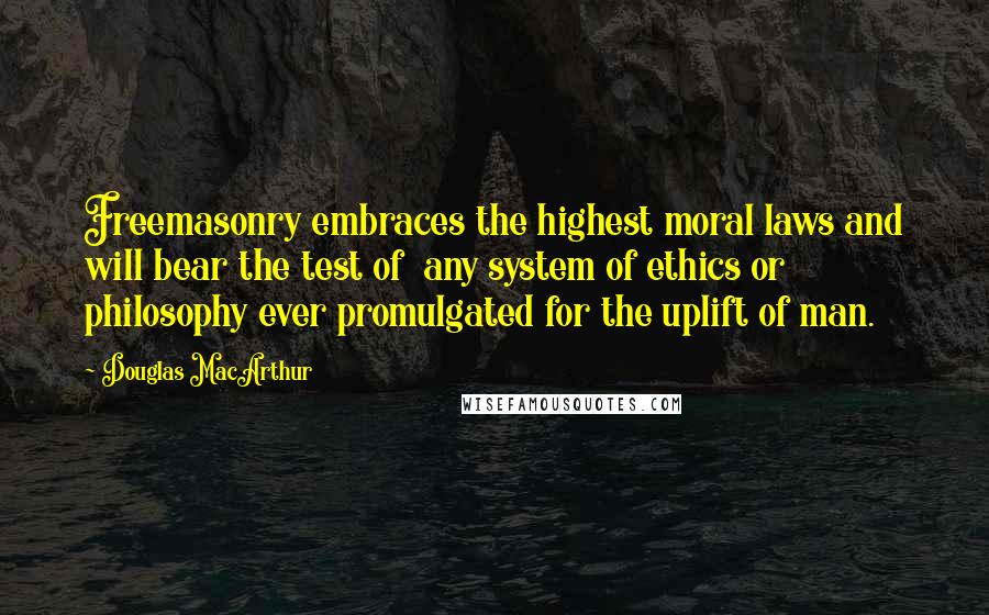 Douglas MacArthur Quotes: Freemasonry embraces the highest moral laws and will bear the test of any system of ethics or philosophy ever promulgated for the uplift of man.