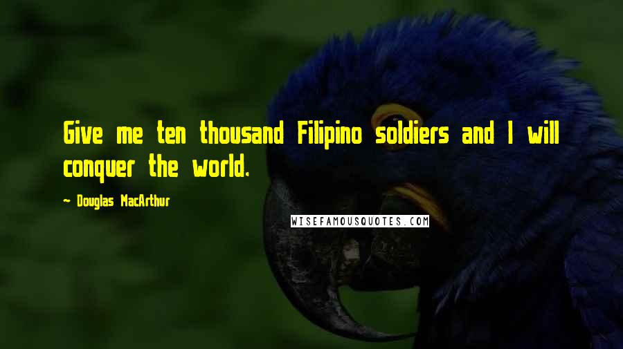 Douglas MacArthur Quotes: Give me ten thousand Filipino soldiers and I will conquer the world.