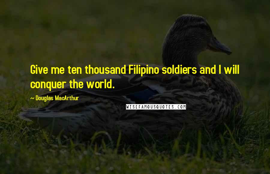 Douglas MacArthur Quotes: Give me ten thousand Filipino soldiers and I will conquer the world.