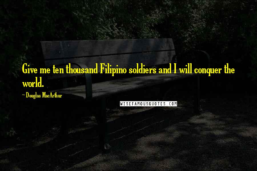 Douglas MacArthur Quotes: Give me ten thousand Filipino soldiers and I will conquer the world.