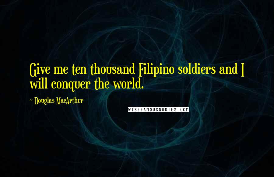 Douglas MacArthur Quotes: Give me ten thousand Filipino soldiers and I will conquer the world.