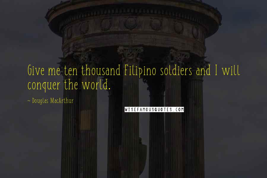 Douglas MacArthur Quotes: Give me ten thousand Filipino soldiers and I will conquer the world.