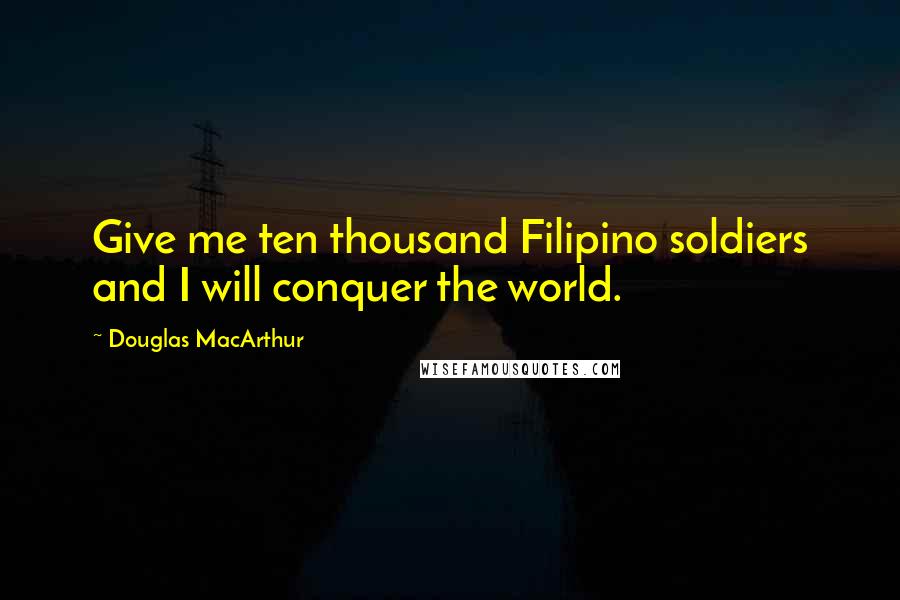 Douglas MacArthur Quotes: Give me ten thousand Filipino soldiers and I will conquer the world.