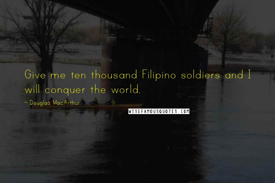 Douglas MacArthur Quotes: Give me ten thousand Filipino soldiers and I will conquer the world.