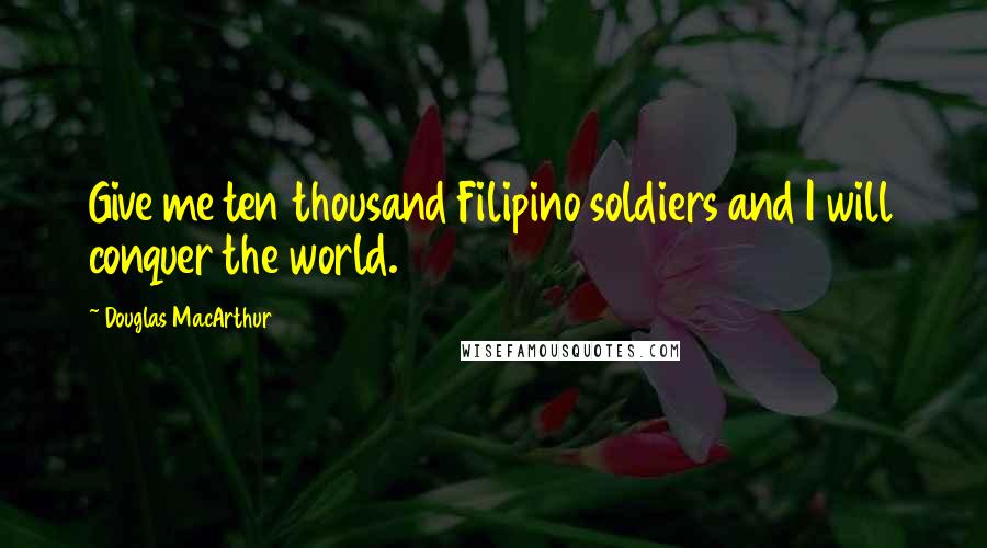 Douglas MacArthur Quotes: Give me ten thousand Filipino soldiers and I will conquer the world.