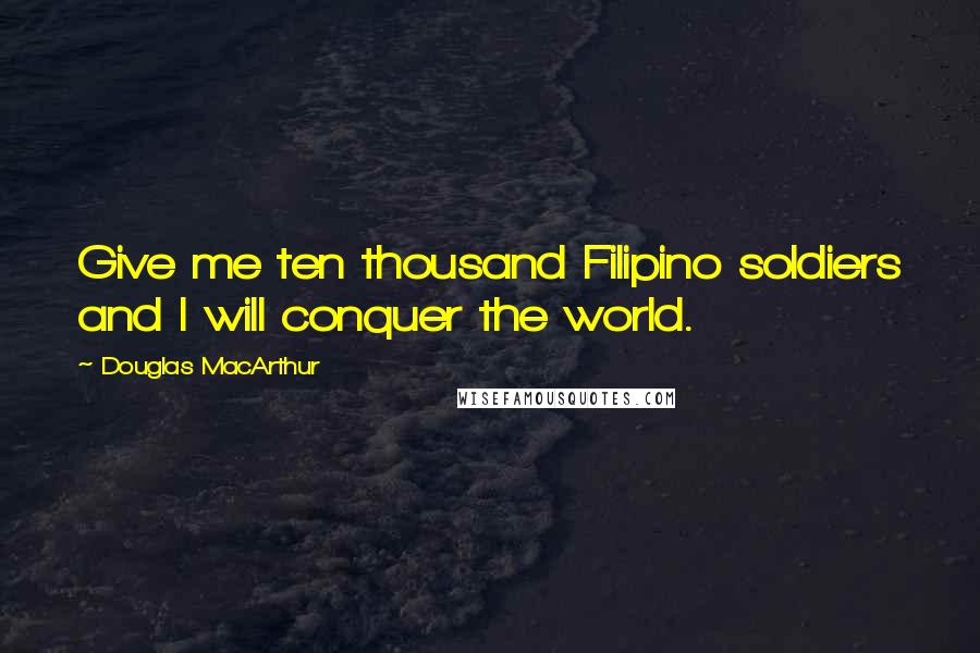 Douglas MacArthur Quotes: Give me ten thousand Filipino soldiers and I will conquer the world.