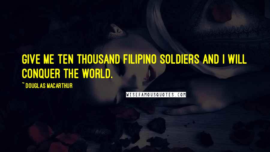 Douglas MacArthur Quotes: Give me ten thousand Filipino soldiers and I will conquer the world.