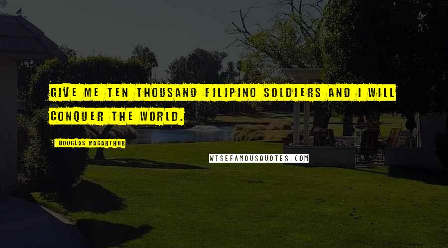 Douglas MacArthur Quotes: Give me ten thousand Filipino soldiers and I will conquer the world.