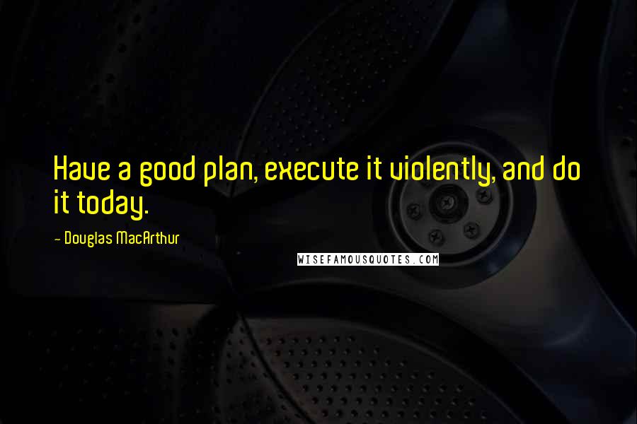 Douglas MacArthur Quotes: Have a good plan, execute it violently, and do it today.