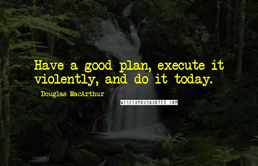 Douglas MacArthur Quotes: Have a good plan, execute it violently, and do it today.