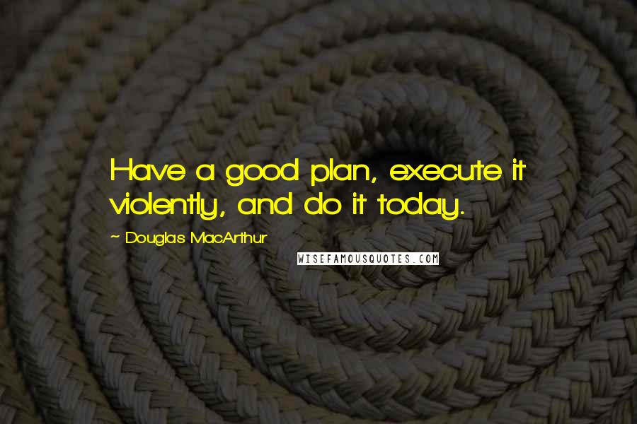 Douglas MacArthur Quotes: Have a good plan, execute it violently, and do it today.