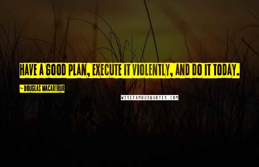 Douglas MacArthur Quotes: Have a good plan, execute it violently, and do it today.